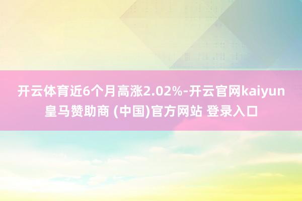 开云体育近6个月高涨2.02%-开云官网kaiyun皇马赞助商 (中国)官方网站 登录入口