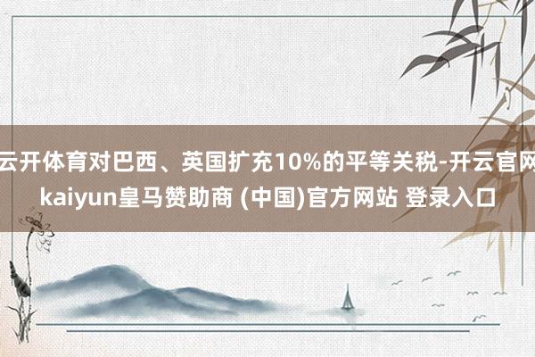 云开体育对巴西、英国扩充10%的平等关税-开云官网kaiyun皇马赞助商 (中国)官方网站 登录入口