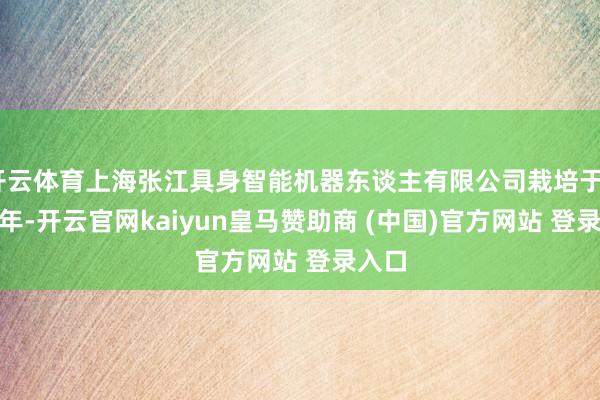 开云体育上海张江具身智能机器东谈主有限公司栽培于2024年-开云官网kaiyun皇马赞助商 (中国)官方网站 登录入口