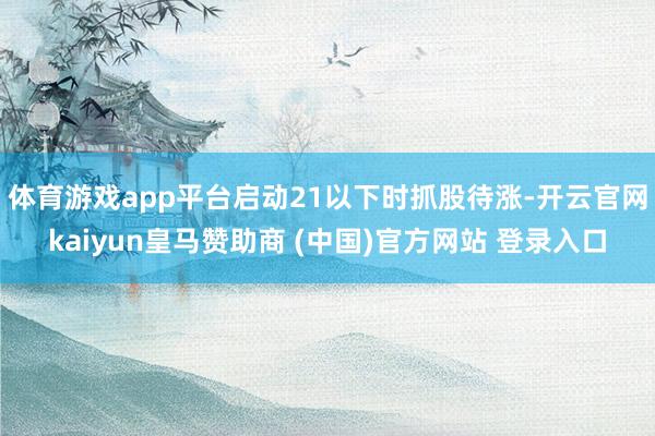 体育游戏app平台启动21以下时抓股待涨-开云官网kaiyun皇马赞助商 (中国)官方网站 登录入口