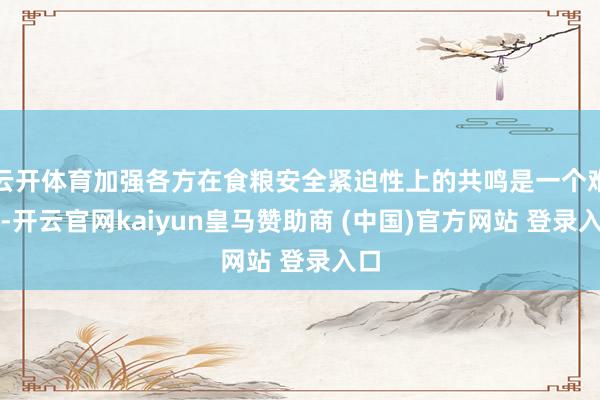 云开体育加强各方在食粮安全紧迫性上的共鸣是一个难点-开云官网kaiyun皇马赞助商 (中国)官方网站 登录入口
