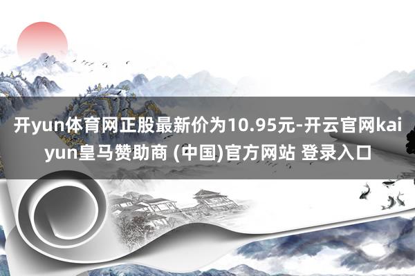 开yun体育网正股最新价为10.95元-开云官网kaiyun皇马赞助商 (中国)官方网站 登录入口