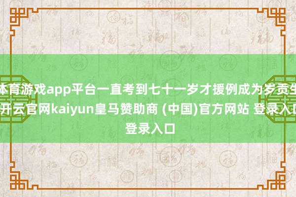 体育游戏app平台一直考到七十一岁才援例成为岁贡生-开云官网kaiyun皇马赞助商 (中国)官方网站 登录入口