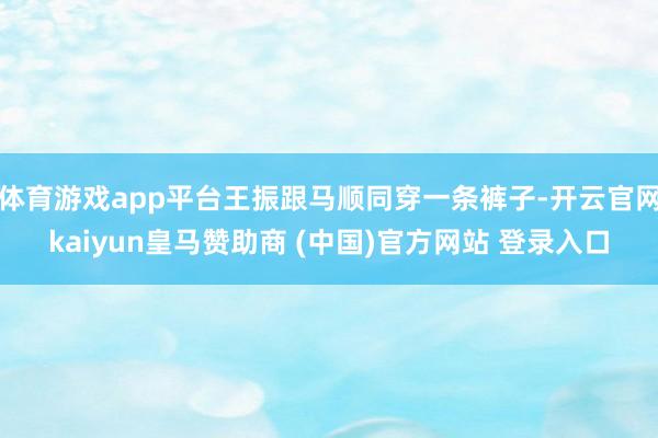 体育游戏app平台王振跟马顺同穿一条裤子-开云官网kaiyun皇马赞助商 (中国)官方网站 登录入口