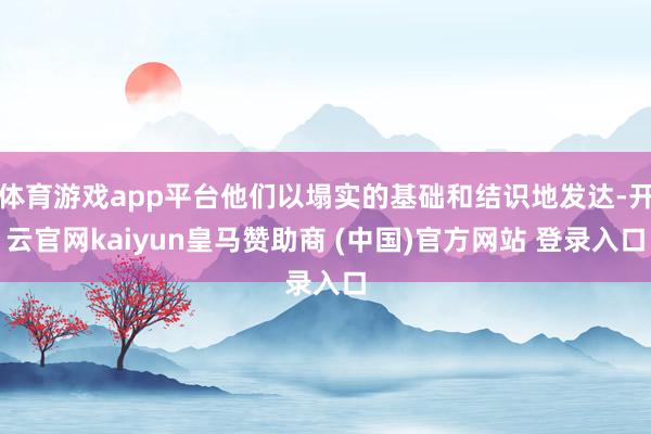 体育游戏app平台他们以塌实的基础和结识地发达-开云官网kaiyun皇马赞助商 (中国)官方网站 登录入口