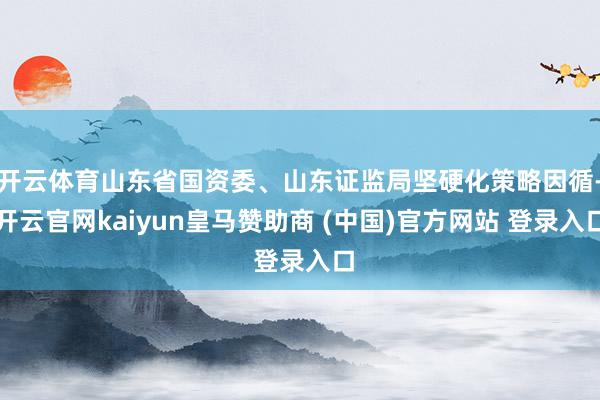 开云体育山东省国资委、山东证监局坚硬化策略因循-开云官网kaiyun皇马赞助商 (中国)官方网站 登录入口