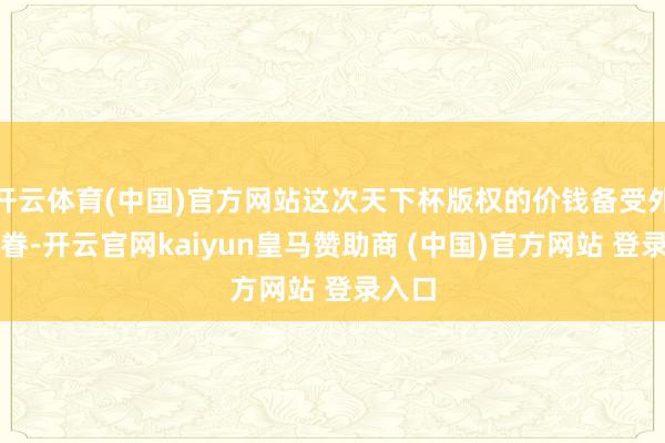 开云体育(中国)官方网站这次天下杯版权的价钱备受外界存眷-开云官网kaiyun皇马赞助商 (中国)官方网站 登录入口