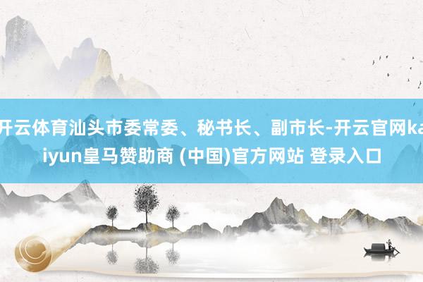 开云体育汕头市委常委、秘书长、副市长-开云官网kaiyun皇马赞助商 (中国)官方网站 登录入口