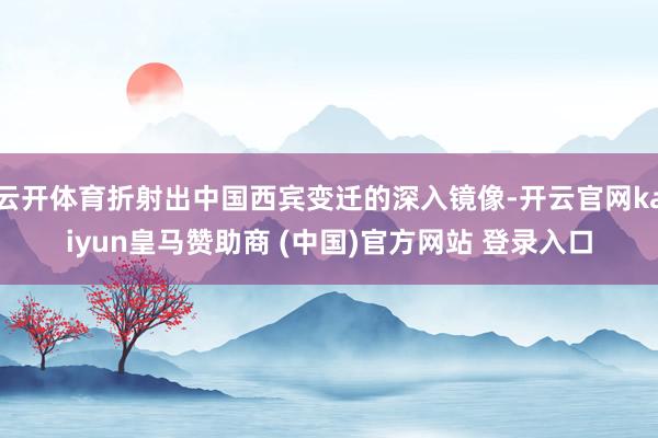 云开体育折射出中国西宾变迁的深入镜像-开云官网kaiyun皇马赞助商 (中国)官方网站 登录入口