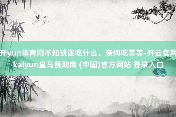 开yun体育网不知谈该吃什么、奈何吃等等-开云官网kaiyun皇马赞助商 (中国)官方网站 登录入口