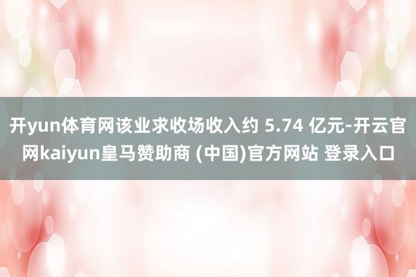 开yun体育网该业求收场收入约 5.74 亿元-开云官网kaiyun皇马赞助商 (中国)官方网站 登录入口