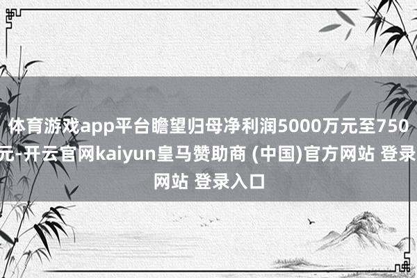 体育游戏app平台瞻望归母净利润5000万元至7500万元-开云官网kaiyun皇马赞助商 (中国)官方网站 登录入口