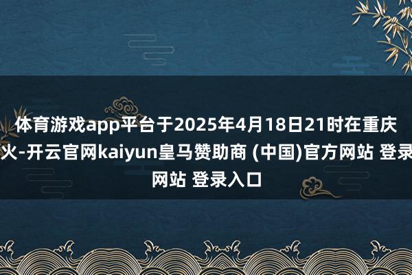 体育游戏app平台于2025年4月18日21时在重庆灭一火-开云官网kaiyun皇马赞助商 (中国)官方网站 登录入口