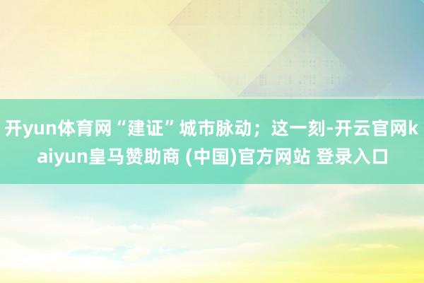 开yun体育网“建证”城市脉动；这一刻-开云官网kaiyun皇马赞助商 (中国)官方网站 登录入口