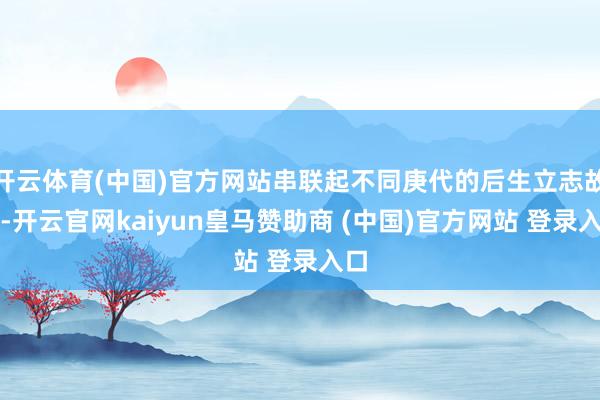开云体育(中国)官方网站串联起不同庚代的后生立志故事-开云官网kaiyun皇马赞助商 (中国)官方网站 登录入口