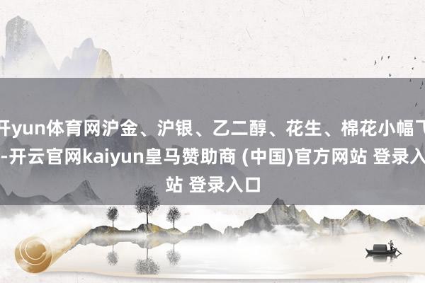 开yun体育网沪金、沪银、乙二醇、花生、棉花小幅飞腾-开云官网kaiyun皇马赞助商 (中国)官方网站 登录入口