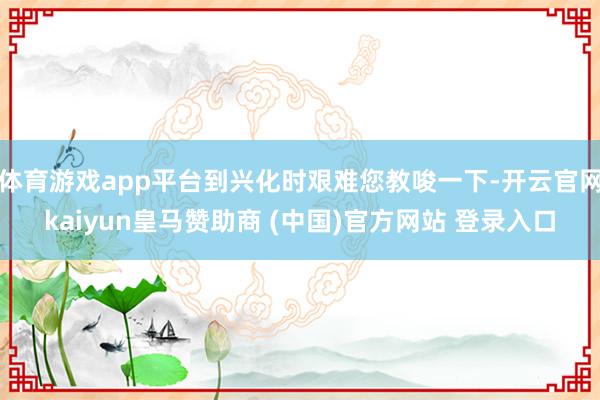体育游戏app平台到兴化时艰难您教唆一下-开云官网kaiyun皇马赞助商 (中国)官方网站 登录入口
