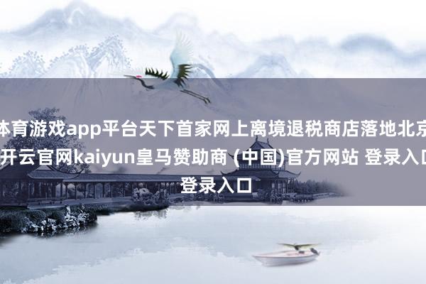 体育游戏app平台天下首家网上离境退税商店落地北京-开云官网kaiyun皇马赞助商 (中国)官方网站 登录入口