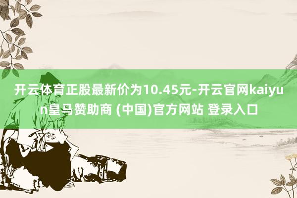 开云体育正股最新价为10.45元-开云官网kaiyun皇马赞助商 (中国)官方网站 登录入口