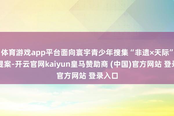 体育游戏app平台面向寰宇青少年搜集“非遗×天际”创思提案-开云官网kaiyun皇马赞助商 (中国)官方网站 登录入口
