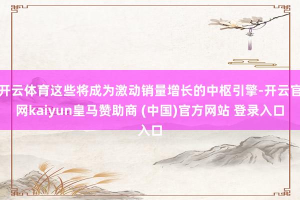 开云体育这些将成为激动销量增长的中枢引擎-开云官网kaiyun皇马赞助商 (中国)官方网站 登录入口