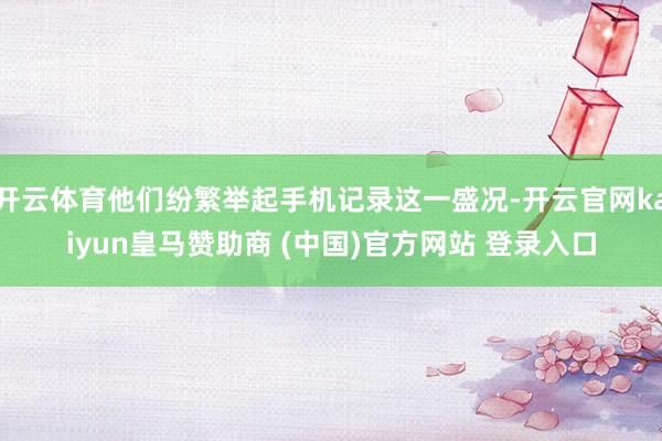 开云体育他们纷繁举起手机记录这一盛况-开云官网kaiyun皇马赞助商 (中国)官方网站 登录入口