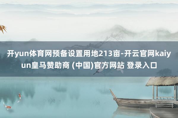 开yun体育网预备设置用地213亩-开云官网kaiyun皇马赞助商 (中国)官方网站 登录入口