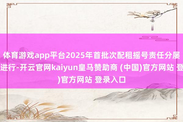 体育游戏app平台2025年首批次配租摇号责任分屡次依序进行-开云官网kaiyun皇马赞助商 (中国)官方网站 登录入口