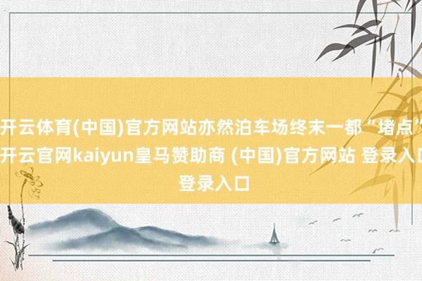 开云体育(中国)官方网站亦然泊车场终末一都“堵点”-开云官网kaiyun皇马赞助商 (中国)官方网站 登录入口