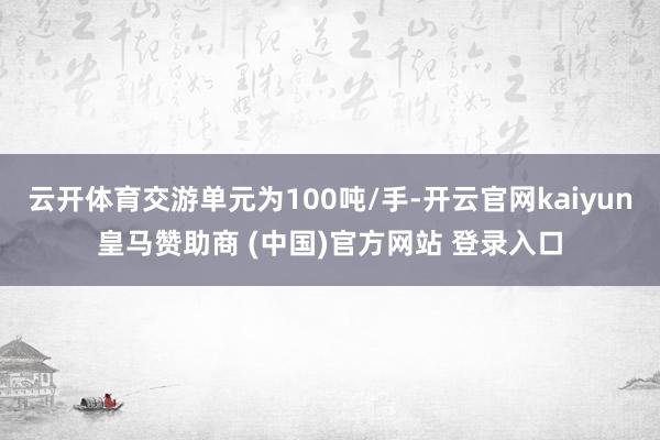 云开体育交游单元为100吨/手-开云官网kaiyun皇马赞助商 (中国)官方网站 登录入口