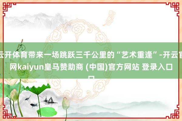 云开体育带来一场跳跃三千公里的“艺术重逢”-开云官网kaiyun皇马赞助商 (中国)官方网站 登录入口