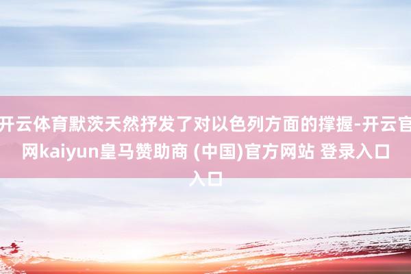 开云体育默茨天然抒发了对以色列方面的撑握-开云官网kaiyun皇马赞助商 (中国)官方网站 登录入口