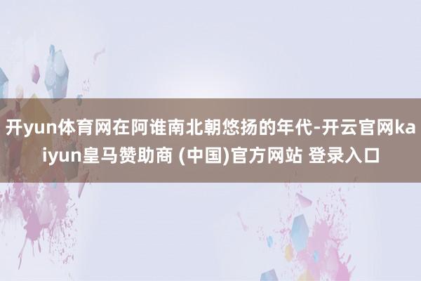 开yun体育网在阿谁南北朝悠扬的年代-开云官网kaiyun皇马赞助商 (中国)官方网站 登录入口