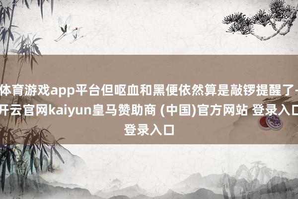 体育游戏app平台但呕血和黑便依然算是敲锣提醒了-开云官网kaiyun皇马赞助商 (中国)官方网站 登录入口