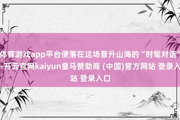 体育游戏app平台便落在这场晋升山海的“时髦对话”上-开云官网kaiyun皇马赞助商 (中国)官方网站 登录入口