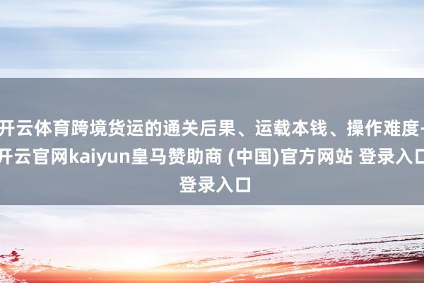 开云体育跨境货运的通关后果、运载本钱、操作难度-开云官网kaiyun皇马赞助商 (中国)官方网站 登录入口