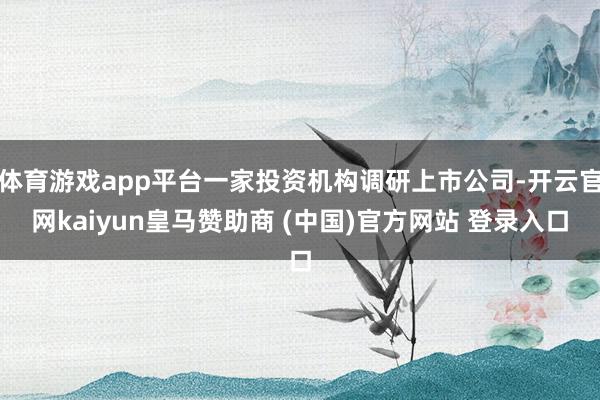 体育游戏app平台一家投资机构调研上市公司-开云官网kaiyun皇马赞助商 (中国)官方网站 登录入口