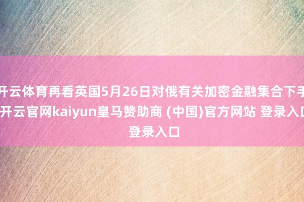 开云体育再看英国5月26日对俄有关加密金融集合下手-开云官网kaiyun皇马赞助商 (中国)官方网站 登录入口