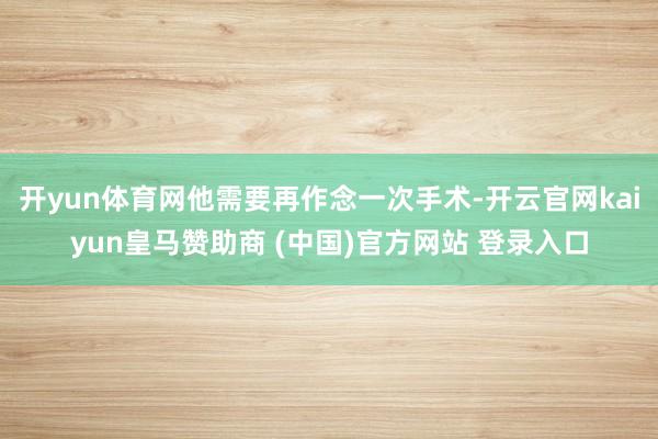 开yun体育网他需要再作念一次手术-开云官网kaiyun皇马赞助商 (中国)官方网站 登录入口