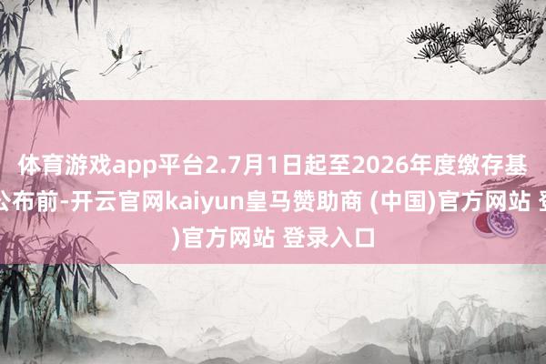 体育游戏app平台2.7月1日起至2026年度缴存基数上限公布前-开云官网kaiyun皇马赞助商 (中国)官方网站 登录入口