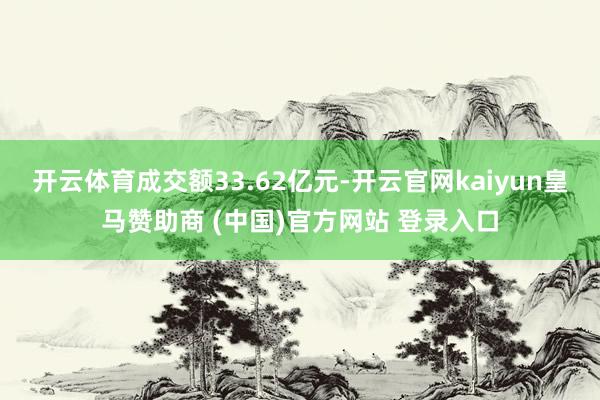 开云体育成交额33.62亿元-开云官网kaiyun皇马赞助商 (中国)官方网站 登录入口