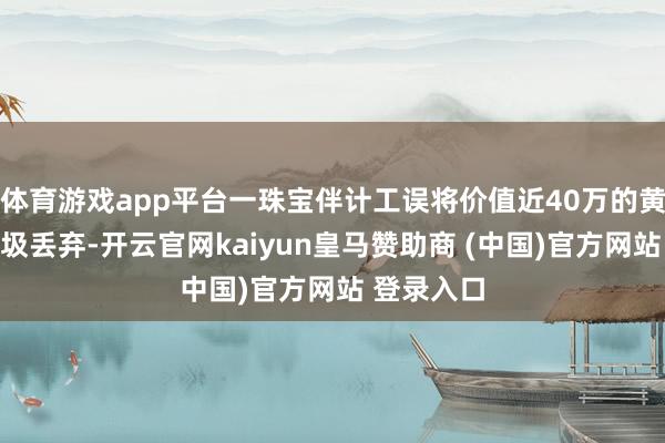 体育游戏app平台一珠宝伴计工误将价值近40万的黄金算作垃圾丢弃-开云官网kaiyun皇马赞助商 (中国)官方网站 登录入口