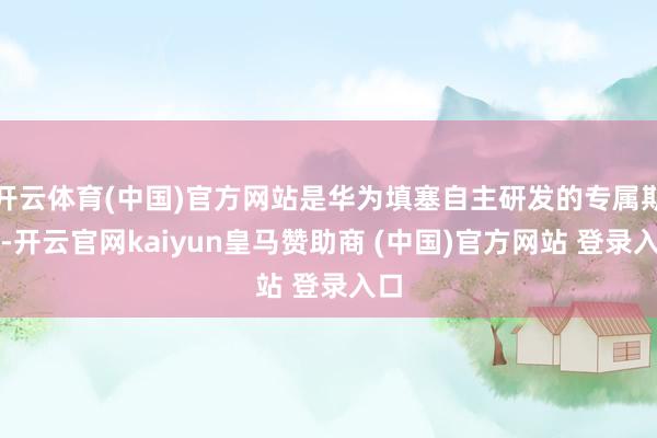 开云体育(中国)官方网站是华为填塞自主研发的专属期间-开云官网kaiyun皇马赞助商 (中国)官方网站 登录入口