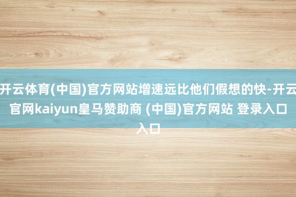 开云体育(中国)官方网站增速远比他们假想的快-开云官网kaiyun皇马赞助商 (中国)官方网站 登录入口