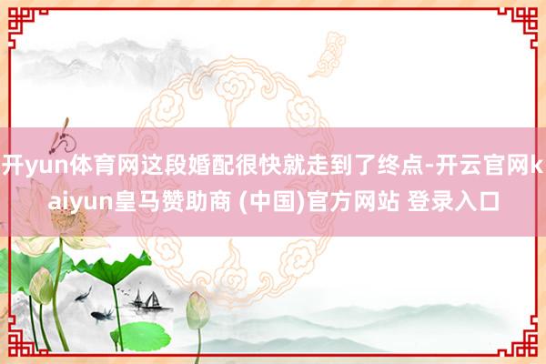 开yun体育网这段婚配很快就走到了终点-开云官网kaiyun皇马赞助商 (中国)官方网站 登录入口